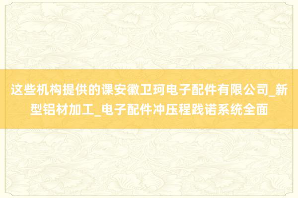 这些机构提供的课安徽卫珂电子配件有限公司_新型铝材加工_电子配件冲压程践诺系统全面