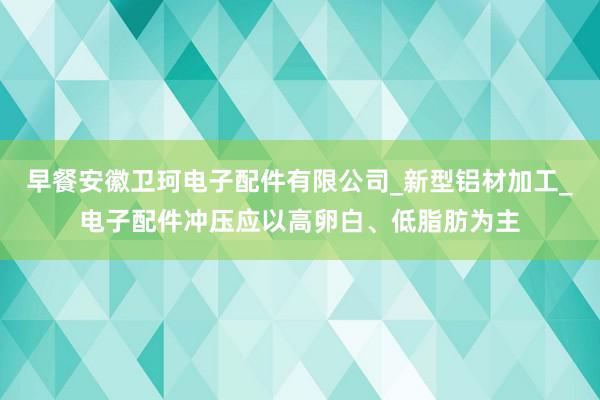早餐安徽卫珂电子配件有限公司_新型铝材加工_电子配件冲压应以高卵白、低脂肪为主