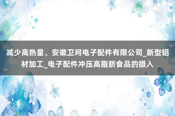 减少高热量、安徽卫珂电子配件有限公司_新型铝材加工_电子配件冲压高脂肪食品的摄入