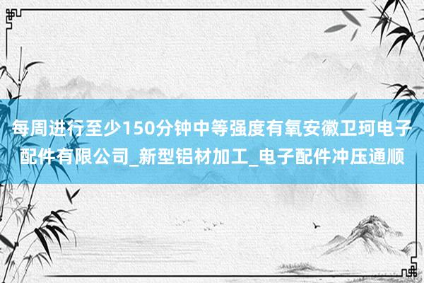 每周进行至少150分钟中等强度有氧安徽卫珂电子配件有限公司_新型铝材加工_电子配件冲压通顺
