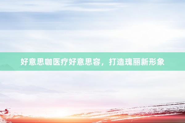 好意思咖医疗好意思容，打造瑰丽新形象